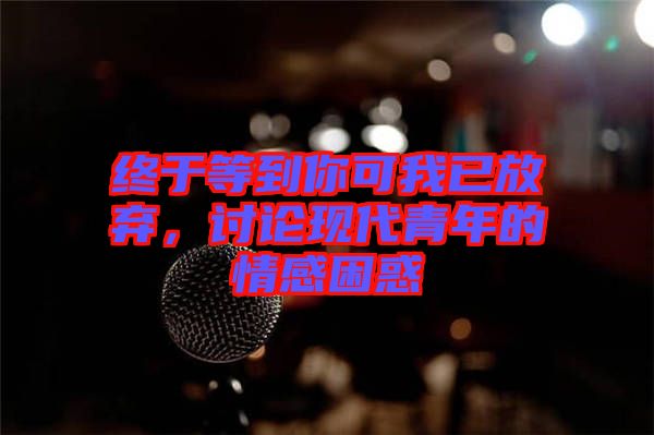 終于等到你可我已放棄，討論現代青年的情感困惑