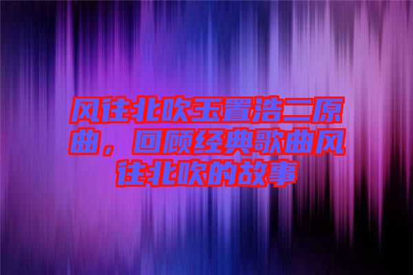 風往北吹玉置浩二原曲，回顧經典歌曲風往北吹的故事