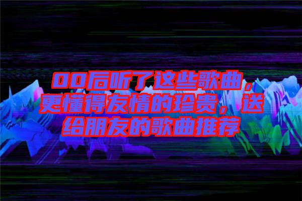 00后聽了這些歌曲，更懂得友情的珍貴，送給朋友的歌曲推薦