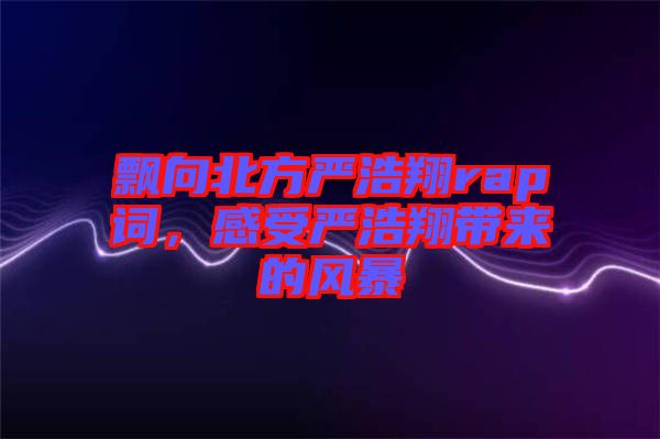 飄向北方嚴浩翔rap詞，感受嚴浩翔帶來的風暴