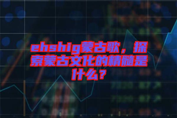 ehshig蒙古歌，探索蒙古文化的精髓是什么？