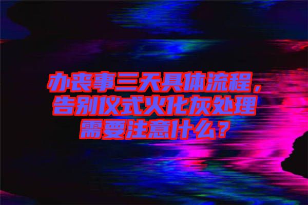 辦喪事三天具體流程，告別儀式火化灰處理需要注意什么？