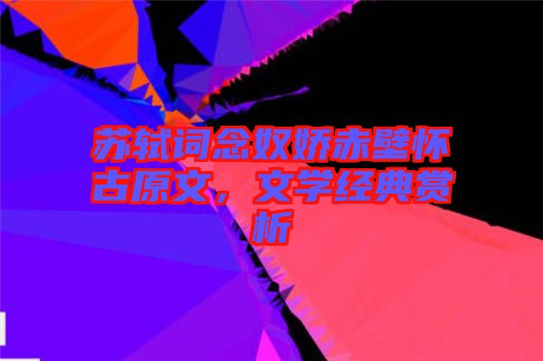 蘇軾詞念奴嬌赤壁懷古原文，文學經典賞析