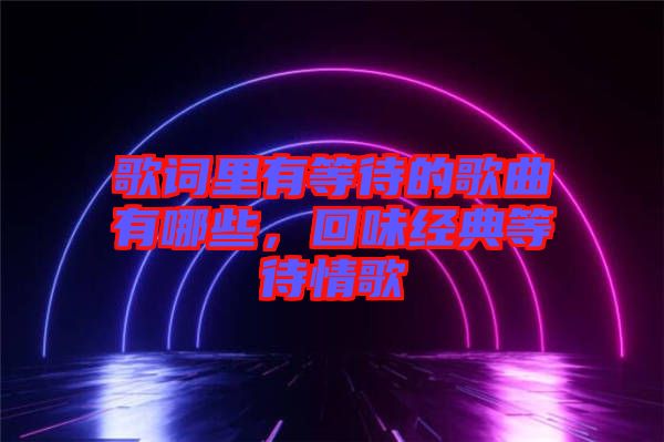 歌詞里有等待的歌曲有哪些，回味經典等待情歌