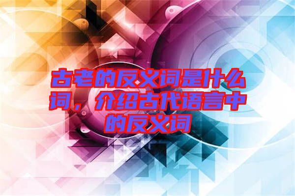 古老的反義詞是什么詞，介紹古代語言中的反義詞