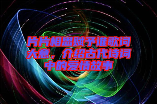 片片相思賦予誰歌詞大意，介紹古代詩詞中的愛情故事