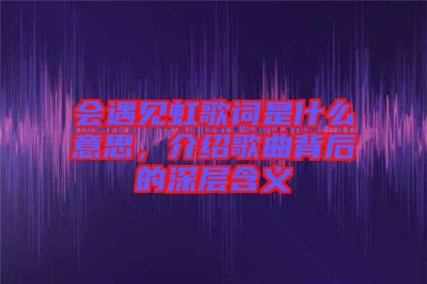 會遇見虹歌詞是什么意思，介紹歌曲背后的深層含義