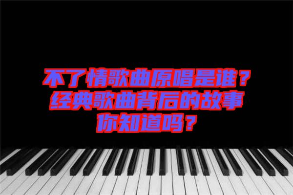 不了情歌曲原唱是誰？經(jīng)典歌曲背后的故事你知道嗎？