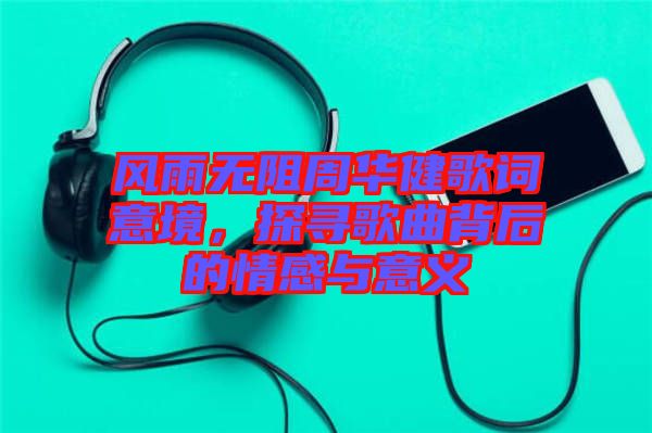 風雨無阻周華健歌詞意境，探尋歌曲背后的情感與意義