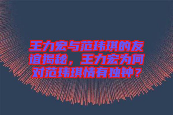 王力宏與范瑋琪的友誼揭秘，王力宏為何對(duì)范瑋琪情有獨(dú)鐘？