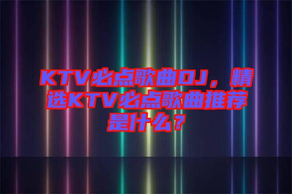 KTV必點歌曲DJ，精選KTV必點歌曲推薦是什么？