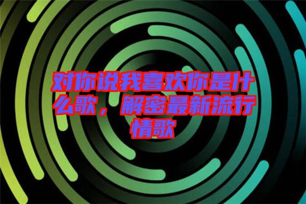 對你說我喜歡你是什么歌，解密最新流行情歌