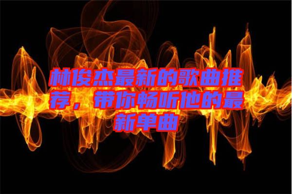 林俊杰最新的歌曲推薦，帶你暢聽他的最新單曲