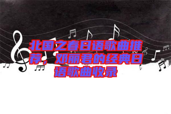 北國之春日語歌曲推薦，鄧麗君的經典日語歌曲收錄