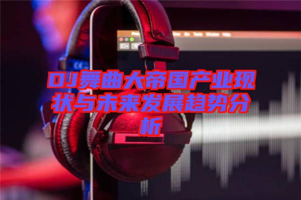 DJ舞曲大帝國產(chǎn)業(yè)現(xiàn)狀與未來發(fā)展趨勢(shì)分析