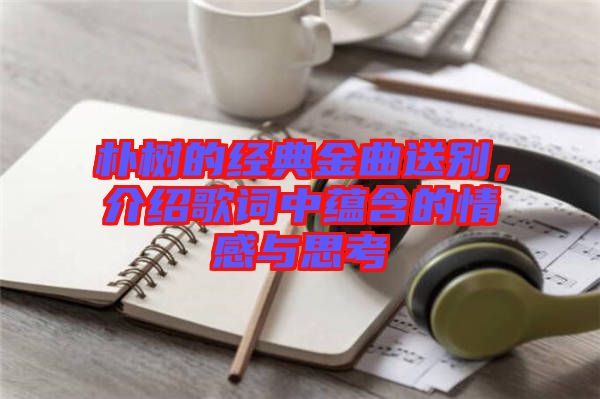 樸樹的經典金曲送別，介紹歌詞中蘊含的情感與思考