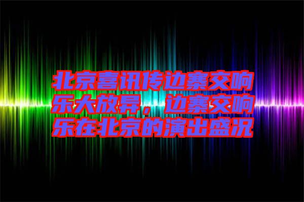 北京喜訊傳邊寨交響樂大放異，邊寨交響樂在北京的演出盛況