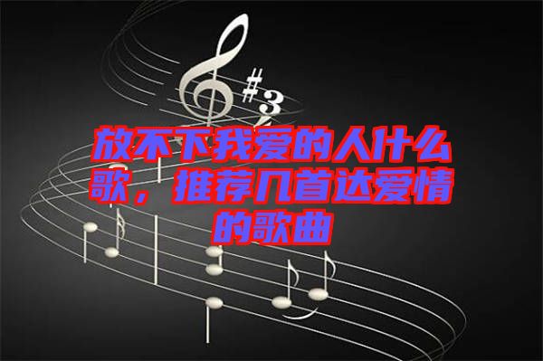 放不下我愛的人什么歌，推薦幾首達愛情的歌曲