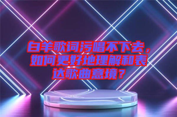 白羊歌詞污唱不下去，如何更好地理解和表達歌曲意境？