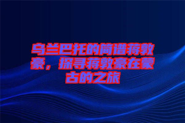 烏蘭巴托的簡譜蔣敦豪，探尋蔣敦豪在蒙古的之旅