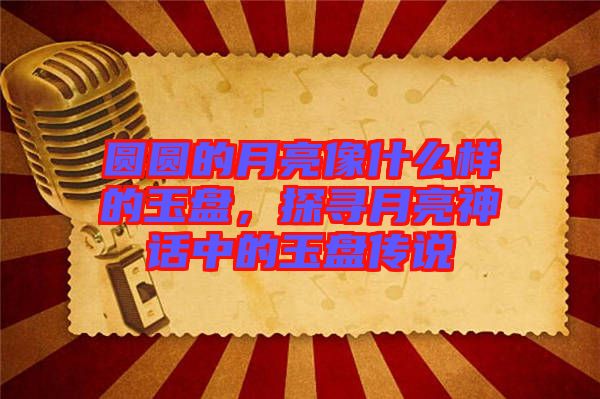 圓圓的月亮像什么樣的玉盤，探尋月亮神話中的玉盤傳說