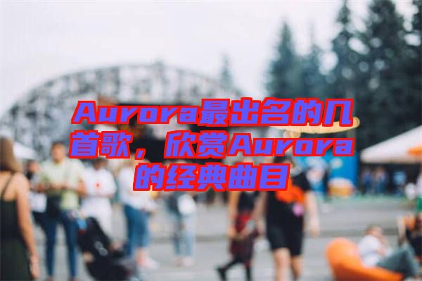 Aurora最出名的幾首歌，欣賞Aurora的經典曲目