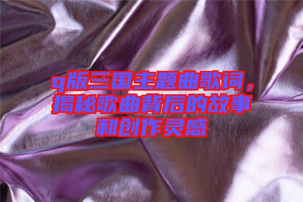 q版三國主題曲歌詞，揭秘歌曲背后的故事和創作靈感