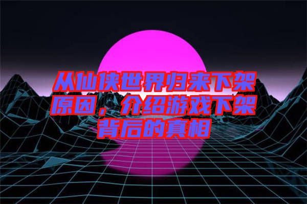 從仙俠世界歸來下架原因，介紹游戲下架背后的真相