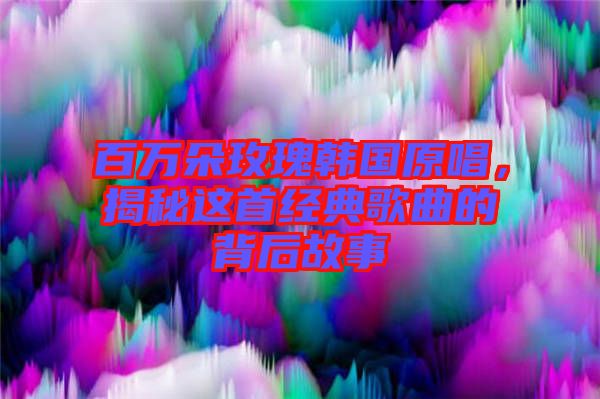 百萬朵玫瑰韓國原唱，揭秘這首經典歌曲的背后故事