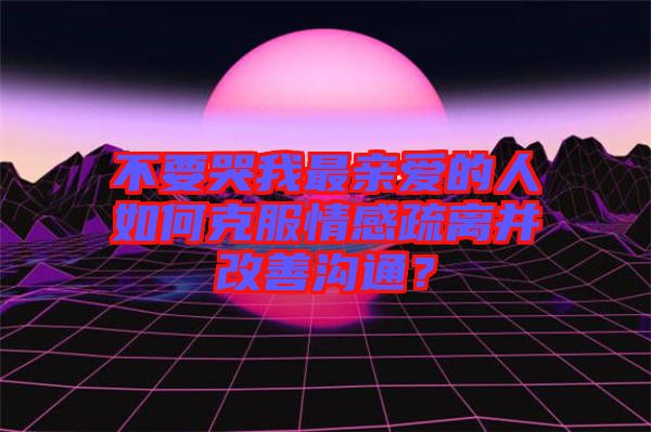 不要哭我最親愛的人如何克服情感疏離并改善溝通？