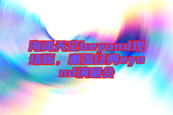 海闊天空beyond現場版，重溫經典eyond演唱會