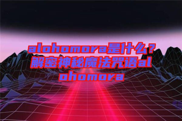 alohomora是什么？解密神秘魔法咒語alohomora