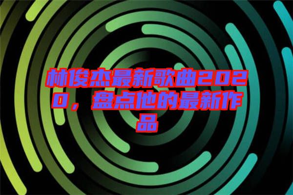 林俊杰最新歌曲2020，盤點他的最新作品