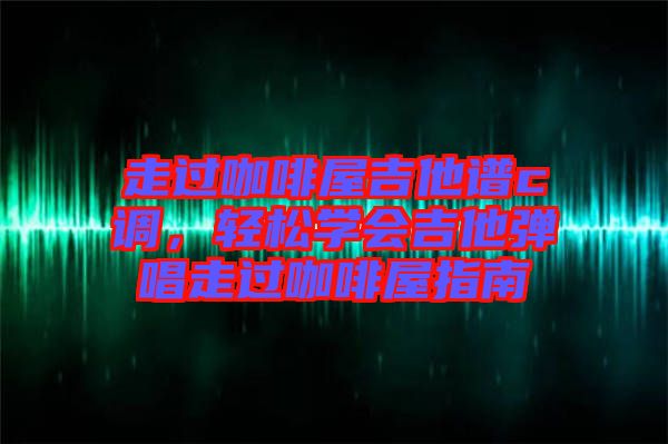 走過咖啡屋吉他譜c調，輕松學會吉他彈唱走過咖啡屋指南