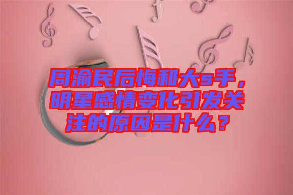 周渝民后悔和大s手，明星感情變化引發(fā)關(guān)注的原因是什么？