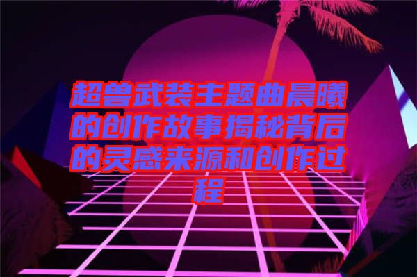 超獸武裝主題曲晨曦的創(chuàng)作故事揭秘背后的靈感來(lái)源和創(chuàng)作過(guò)程