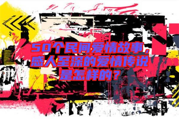 50個民間愛情故事，感人至深的愛情傳說是怎樣的？