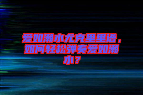 愛如潮水尤克里里譜，如何輕松彈奏愛如潮水？