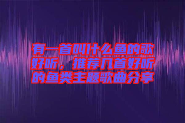 有一首叫什么魚的歌好聽，推薦幾首好聽的魚類主題歌曲分享