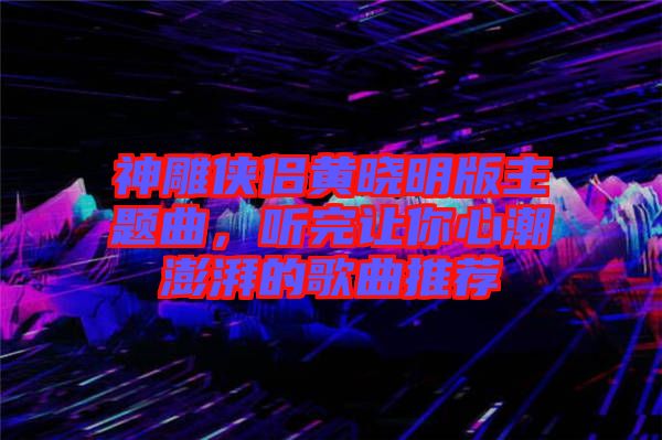 神雕俠侶黃曉明版主題曲，聽完讓你心潮澎湃的歌曲推薦