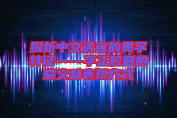 探析中文語言的美學(xué)特征——字正腔圓的意義和表現(xiàn)方式