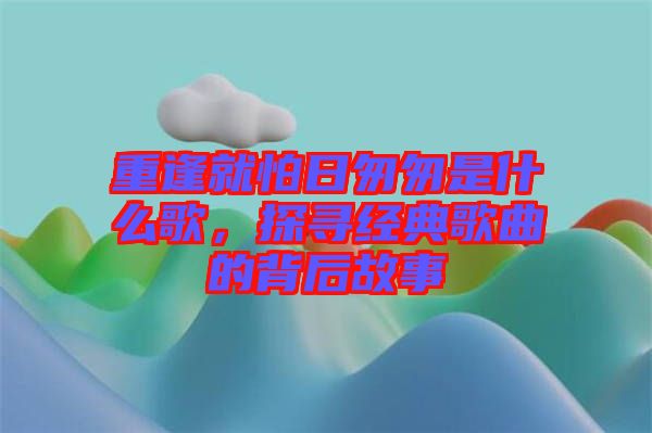 重逢就怕日匆匆是什么歌，探尋經(jīng)典歌曲的背后故事