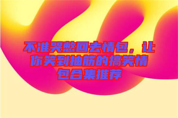 不準(zhǔn)哭憋回去情包，讓你笑到抽筋的搞笑情包合集推薦