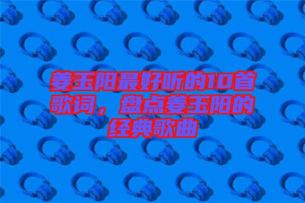 姜玉陽最好聽的10首歌詞，盤點姜玉陽的經典歌曲