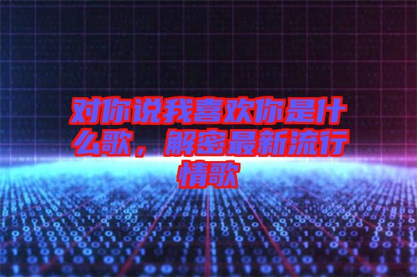 對你說我喜歡你是什么歌，解密最新流行情歌