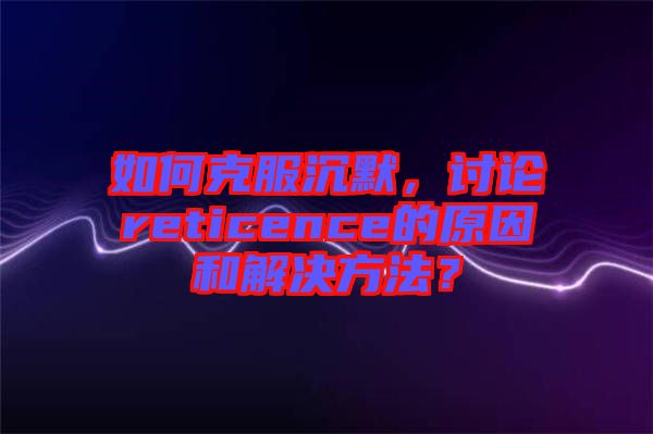 如何克服沉默，討論reticence的原因和解決方法？