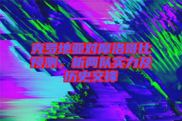 克羅地亞對摩洛哥比預(yù)測，析兩隊(duì)實(shí)力及歷史交鋒