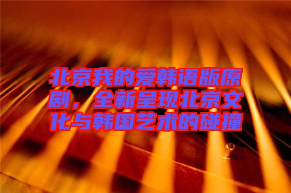 北京我的愛韓語版原劇，全新呈現北京文化與韓國藝術的碰撞