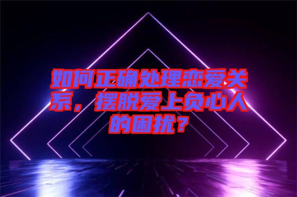 如何正確處理戀愛關系，擺脫愛上負心人的困擾？