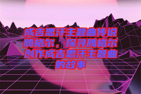 成吉思汗主題曲傳說騰格爾，探尋騰格爾創作成吉思汗主題曲的故事